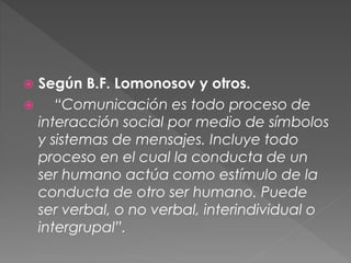  Según B.F. Lomonosov y otros.
 “Comunicación es todo proceso de
interacción social por medio de símbolos
y sistemas de mensajes. Incluye todo
proceso en el cual la conducta de un
ser humano actúa como estímulo de la
conducta de otro ser humano. Puede
ser verbal, o no verbal, interindividual o
intergrupal”.
 