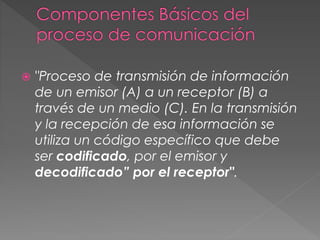  "Proceso de transmisión de información
de un emisor (A) a un receptor (B) a
través de un medio (C). En la transmisión
y la recepción de esa información se
utiliza un código específico que debe
ser codificado, por el emisor y
decodificado” por el receptor".
 