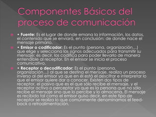  • Fuente: Es el lugar de donde emana la información, los datos,
el contenido que se enviará, en conclusión: de donde nace el
mensaje primario.
 • Emisor o codificador: Es el punto (persona, organización…)
que elige y selecciona los signos adecuados para transmitir su
mensaje; es decir, los codifica para poder llevarlo de manera
entendible al receptor. En el emisor se inicia el proceso
comunicativo.
 • Receptor o decodificador: Es el punto (persona,
organización…) al que se destina el mensaje, realiza un proceso
inverso al del emisor ya que en él está el descifrar e interpretar lo
que el emisor quiere dar a conocer. Existen dos tipos de
receptor, el pasivo que es el que sólo recibe el mensaje, y el
receptor activo o perceptor ya que es la persona que no sólo
recibe el mensaje sino que lo percibe y lo almacena. El mensaje
es recibido tal como el emisor quiso decir, en este tipo de
receptor se realiza lo que comúnmente denominamos el feed-
back o retroalimentación.
 