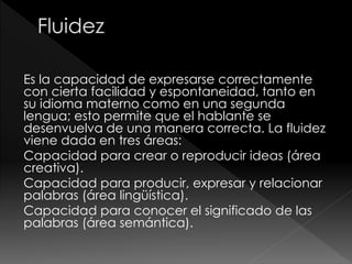 Es la capacidad de expresarse correctamente
con cierta facilidad y espontaneidad, tanto en
su idioma materno como en una segunda
lengua; esto permite que el hablante se
desenvuelva de una manera correcta. La fluidez
viene dada en tres áreas:
Capacidad para crear o reproducir ideas (área
creativa).
Capacidad para producir, expresar y relacionar
palabras (área lingüística).
Capacidad para conocer el significado de las
palabras (área semántica).
 