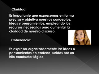 Claridad:
Es importante que expresemos en forma
precisa y objetiva nuestros conceptos,
ideas y pensamientos, empleando los
recursos necesarios para aumentar la
claridad de nuestro discurso.
Coherencia:
Es expresar organizadamente las ideas o
pensamientos en cadena, unidos por un
hilo conductor lógico.
 