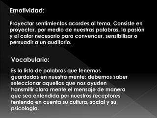 Emotividad:
Proyectar sentimientos acordes al tema, Consiste en
proyectar, por medio de nuestras palabras, la pasión
y el calor necesario para convencer, sensibilizar o
persuadir a un auditorio.
Vocabulario:
Es la lista de palabras que tenemos
guardadas en nuestra mente: debemos saber
seleccionar aquellas que nos ayuden
transmitir clara mente el mensaje de manera
que sea entendida por nuestros receptores
teniendo en cuenta su cultura, social y su
psicología.
 
