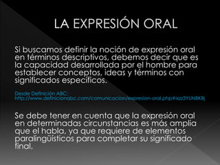 Si buscamos definir la noción de expresión oral
en términos descriptivos, debemos decir que es
la capacidad desarrollada por el hombre para
establecer conceptos, ideas y términos con
significados específicos.
Desde Definición ABC:
http://www.definicionabc.com/comunicacion/expresion-oral.php#ixzz3YUNBKBj
Se debe tener en cuenta que la expresión oral
en determinadas circunstancias es más amplia
que el habla, ya que requiere de elementos
paralingüísticos para completar su significado
final.
 