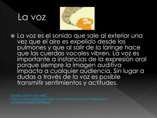  La voz es el sonido que sale al exterior una
vez que el aire es expelido desde los
pulmones y que al salir de la laringe hace
que las cuerdas vocales vibren. La voz es
importante a instancias de la expresión oral
porque siempre la imagen auditiva
impacta a cualquier audiencia. Sin lugar a
dudas a través de la voz es posible
transmitir sentimientos y actitudes.
Desde Definición ABC:
http://www.definicionabc.com/comunicacion/expresion-
oral.php#ixzz3YUIPhRyq
 