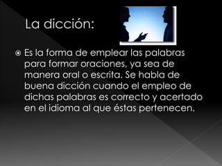  Es la forma de emplear las palabras
para formar oraciones, ya sea de
manera oral o escrita. Se habla de
buena dicción cuando el empleo de
dichas palabras es correcto y acertado
en el idioma al que éstas pertenecen.
 
