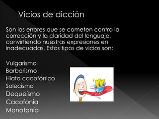 Son los errores que se cometen contra la
corrección y la claridad del lenguaje,
convirtiendo nuestras expresiones en
inadecuadas. Estos tipos de vicios son:
Vulgarismo
Barbarismo
Hiato cacofónico
Solecismo
Dequeísmo
Cacofonía
Monotonía
 
