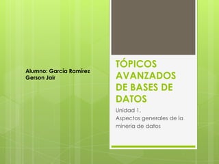 Alumno: García Ramírez
Gerson Jair

TÓPICOS
AVANZADOS
DE BASES DE
DATOS
Unidad 1.
Aspectos generales de la
minería de datos

 