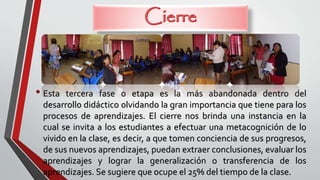 • Esta tercera fase o etapa es la más abandonada dentro del
desarrollo didáctico olvidando la gran importancia que tiene para los
procesos de aprendizajes. El cierre nos brinda una instancia en la
cual se invita a los estudiantes a efectuar una metacognición de lo
vivido en la clase, es decir, a que tomen conciencia de sus progresos,
de sus nuevos aprendizajes, puedan extraer conclusiones, evaluar los
aprendizajes y lograr la generalización o transferencia de los
aprendizajes. Se sugiere que ocupe el 25% del tiempo de la clase.
 