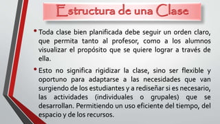 •Toda clase bien planificada debe seguir un orden claro,
que permita tanto al profesor, como a los alumnos
visualizar el propósito que se quiere lograr a través de
ella.
•Esto no significa rigidizar la clase, sino ser flexible y
oportuno para adaptarse a las necesidades que van
surgiendo de los estudiantes y a rediseñar si es necesario,
las actividades (individuales o grupales) que se
desarrollan. Permitiendo un uso eficiente del tiempo, del
espacio y de los recursos.
 