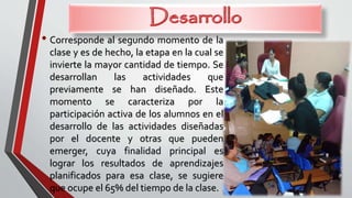 • Corresponde al segundo momento de la
clase y es de hecho, la etapa en la cual se
invierte la mayor cantidad de tiempo. Se
desarrollan las actividades que
previamente se han diseñado. Este
momento se caracteriza por la
participación activa de los alumnos en el
desarrollo de las actividades diseñadas
por el docente y otras que pueden
emerger, cuya finalidad principal es
lograr los resultados de aprendizajes
planificados para esa clase, se sugiere
que ocupe el 65% del tiempo de la clase.
 
