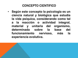 CONCEPTO CIENTIFICO
• Según este concepto la psicología es un
  ciencia natural y biológica que estudia
  la vida psíquica, considerando como tal
  a la reacción o actividad integral,
  material y unitaria del organismo,
  determinada     sobre    la  base   del
  funcionamiento     nervioso,  más     la
  experiencia evolutiva.
 