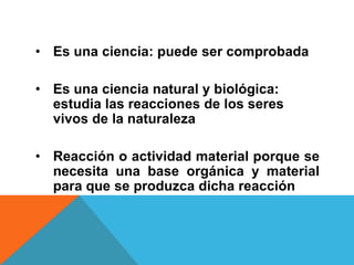 • Es una ciencia: puede ser comprobada

• Es una ciencia natural y biológica:
  estudia las reacciones de los seres
  vivos de la naturaleza

• Reacción o actividad material porque se
  necesita una base orgánica y material
  para que se produzca dicha reacción
 