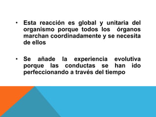• Esta reacción es global y unitaria del
  organismo porque todos los órganos
  marchan coordinadamente y se necesita
  de ellos

• Se añade la experiencia evolutiva
  porque las conductas se han ido
  perfeccionando a través del tiempo
 