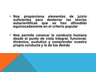 • Nos proporciona elementos de juicio
  suficientes para desterrar las teorías
  autocientíficas que se han difundido
  equivocadamente en el criterio popular

• Nos permite conocer la conducta humana
  desde el punto de vista integral, funcional,
  dinámico, evolutivo y comprender nuestra
  propia conducta y la de los demás
 