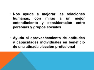 • Nos ayuda a mejorar las relaciones
  humanas, con miras a un mejor
  entendimiento y consideración entre
  personas y grupos sociales

• Ayuda al aprovechamiento de aptitudes
  y capacidades individuales en beneficio
  de una atinada elección profesional
 