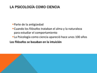 LA PSICOLOGÍA COMO CIENCIA



 Parte de la antigüedad
 Cuando los filósofos trataban el alma y la naturaleza
  para estudiar el comportamiento
 La Psicología como ciencia apareció hace unos 100 años
Los filósofos se basaban en la intuición
 