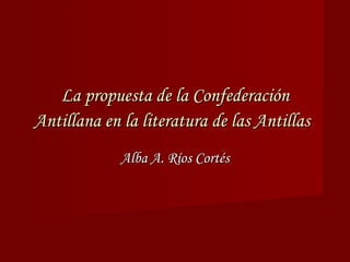La propuesta de la Confederación Antillana en la literatura de las Antillas   Alba A. Ríos Cortés 