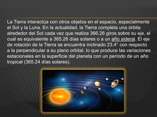 La Tierra interactúa con otros objetos en el espacio, especialmente
el Sol y la Luna. En la actualidad, la Tierra completa una órbita
alrededor del Sol cada vez que realiza 366.26 giros sobre su eje, el
cual es equivalente a 365.26 días solares o a un año sideral. El eje
de rotación de la Tierra se encuentra inclinado 23.4° con respecto
a la perpendicular a su plano orbital, lo que produce las variaciones
estacionales en la superficie del planeta con un período de un año
tropical (365.24 días solares).
 