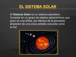 El Sistema Solar es un sistema planetario
Consiste en un grupo de objetos astronómicos que
giran en una órbita, por efectos de la gravedad,
alrededor de una única estrella conocida como
el Sol
 