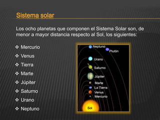 Sistema solar
Los ocho planetas que componen el Sistema Solar son, de
menor a mayor distancia respecto al Sol, los siguientes:
 Mercurio
 Venus
 Tierra
 Marte
 Júpiter
 Saturno
 Urano
 Neptuno
 
