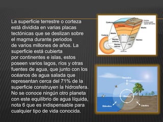 La superficie terrestre o corteza
está dividida en varias placas
tectónicas que se deslizan sobre
el magma durante periodos
de varios millones de años. La
superficie está cubierta
por continentes e islas, estos
poseen varios lagos, ríos y otras
fuentes de agua, que junto con los
océanos de agua salada que
representan cerca del 71% de la
superficie construyen la hidrosfera.
No se conoce ningún otro planeta
con este equilibrio de agua líquida,
nota 6 que es indispensable para
cualquier tipo de vida conocida.
 