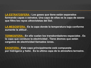 LA ESTRATOSFERA : Los gases que tiene están separados
formando capas o estratos. Una capa de ellas es la capa de ozono
que filtra los rayos ultravioletas del Sol.
LA MESOSFERA : Es la capa donde la temperatura baja conforme
aumente la altitud .
TERMOSFERA : En ella vuelan los transbordadores espaciales . Es
la capa que conduce la electricidad . Tiene átomos que están
cargados de electricidad llamados iones.
EXOSFERA : Esta capa principalmente está compuesta
por hidrógeno y helio . Es la ultima capa de la atmósfera terrestre.
 