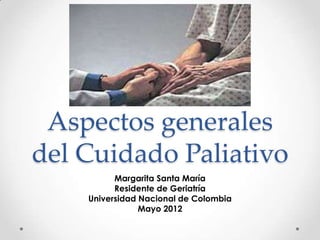 Aspectos generales
del Cuidado Paliativo
          Margarita Santa María
          Residente de Geriatría
    Universidad Nacional de Colombia
                Mayo 2012
 
