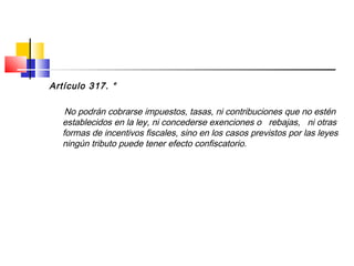 Artículo 317. °
No podrán cobrarse impuestos, tasas, ni contribuciones que no estén
establecidos en la ley, ni concederse exenciones o rebajas, ni otras
formas de incentivos fiscales, sino en los casos previstos por las leyes
ningún tributo puede tener efecto confiscatorio.
 