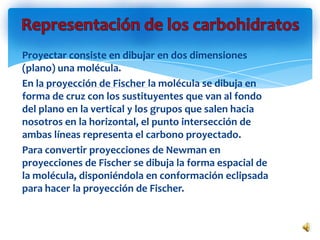 Proyectar consiste en dibujar en dos dimensiones
(plano) una molécula.
En la proyección de Fischer la molécula se dibuja en
forma de cruz con los sustituyentes que van al fondo
del plano en la vertical y los grupos que salen hacia
nosotros en la horizontal, el punto intersección de
ambas líneas representa el carbono proyectado.
Para convertir proyecciones de Newman en
proyecciones de Fischer se dibuja la forma espacial de
la molécula, disponiéndola en conformación eclipsada
para hacer la proyección de Fischer.
 