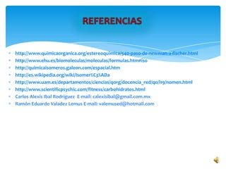 http://www.quimicaorganica.org/estereoquimica/540-paso-de-newman-a-fischer.html
http://www.ehu.es/biomoleculas/moleculas/formulas.htm#iso
http://quimicaisomeros.galeon.com/espacial.htm
http://es.wikipedia.org/wiki/Isomer%C3%ADa
http://www.uam.es/departamentos/ciencias/qorg/docencia_red/qo/l19/nomen.html
http://www.scientificpsychic.com/fitness/carbohidratos.html
Carlos Alexis Ibal Rodríguez E-mail: calexisibal@gmail.com.mx
Ramón Eduardo Valadez Lemus E-mail: valemused@hotmail.com
 