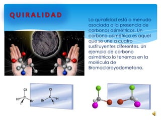 La quiralidad está a menudo
asociada a la presencia de
carbonos asimétricos. Un
carbono asimétrico es aquel
que se une a cuatro
sustituyentes diferentes. Un
ejemplo de carbono
asimétrico lo tenemos en la
molécula de
Bromocloroyodometano.
 