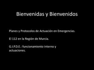Bienvenidas y Bienvenidos
Planes y Protocolos de Actuación en Emergencias.
El 112 en la Región de Murcia.
G.I.P.D.E.: funcionamiento interno y
actuaciones.
 