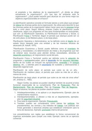 el propósito y los objetivos de la organización?, ¿A dónde se dirige
  actualmente la organización?, ¿En que tipo de ambiente está la
  organización?, ¿Qué puede hacerse para alcanzar en una forma mejor los
  objetivos organizacionales en el futuro?

La planificación operativa consiste en formular planes a corto plazo que pongan
de relieve las diversas partes de la organización. Se utiliza para describir lo que
las diversas partes de la organización deben hacer para que la empresa tenga
éxito a corto plazo. Según Wilburg Jiménez Castro la planificación puede
clasificarse, según sus propósitos en tres tipos fundamentales no excluyentes,
que son: a) Planificación Operativa, b) Planificación Económica y Social, c)
Planificación Física o Territorial. Según el período que abarque puede ser: a)
de corto plazo, b) de Mediano plazo, c) de largo plazo.
Planificación Operativa o Administrativa: se ha definido como el diseño de un
estado futuro deseado para una entidad y de las maneras eficaces de
alcanzarlo (R. Ackoff, 1970).
"Planificación Económica y Social: puede definirse como el inventario de
recursos y necesidades y la determinación de metas y de programas que han
de ordenar esos recursos para atender dichas necesidades, atinentes al
desarrollo económico y al mejoramiento social del país.
Planificación Física o Territorial: podría ser definida como la adopción de
programas y normasadecuadas, para el desarrollo de los recursos naturales,
dentro de los cuales se incluyen los agropecuarios, minerales y la energía
eléctrica, etc., y además para el crecimiento de ciudades y colonizaciones o
desarrollo regional rural.
Planificación de corto plazo: el período que cubre es de un año.
Planificación de mediano plazo: el período que cubre es más de un año y
menos de cinco.
Planificación de largo plazo: el período que cubre es de más de cinco años"
(W. Jiménez C., 1982).
     Según Cortés, los planes se pueden clasificar también de acuerdo al área
funcional responsable de su cumplimiento: Plan de Producción, Plan de
Mantenimiento, Plan de mercadeo, Plan de Finanzas, Plan de Negocios.
Según el alcance, los planes se pueden clasificar como:
 1. Intradepartamentales, si se aplican a un departamento. Ejemplo: plan de
    mantenimiento mecánico.
 2. Interdepartamentales, si afectan a más de un departamento, ejemplos:
    plan de seguridad industrial.
 3. Para toda la organización. Ejemplo: Presupuesto.
 4. Tambien pueden ser considerados como planes las políticas, los
    procedimientos, las normas y los métodos de trabajo. Las políticas son
    líneas generales o directivas amplias que establecen orientación para la
    toma de decisiones. Ejemplo: promoción interna del personal.

Los procedimientos son reglas que establecen la forma convencional de
organizar actividades para cumplir una meta. Ejemplo: cierre de un ejercicio
comercial.
 