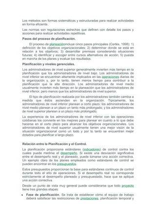 Los métodos son formas sistemáticas y estructuradas para realizar actividades
en forma eficiente.
Las normas son regulaciones estrechas que definen con detalle los pasos y
acciones para realizar actividades repetitivas.
Pasos del proceso de planificación.
     El proceso de planeaciónincluye cinco pasos principales (Cortés, 1998): 1)
definición de los objetivos organizacionales; 2) determinar donde se está en
relación a los objetivos; 3) desarrollar premisas considerando situaciones
futuras; 4) identificar y escoger entre cursos alternativos de acción; 5) puesta
en marcha de los planes y evaluar los resultados.
Planificación y niveles gerenciales.
Los administradores de nivel superior generalmente invierten más tiempo en la
planificación que los administradores de nivel bajo. Los administradores de
nivel inferior se encuentran altamente implicados en las operaciones diarias de
la organización y, por lo tanto, tienen menos tiempo para contribuir a la
planificación que la alta dirección. Los administradores de nivel medio
usualmente invierten más tiempo en la planeación que los administradores de
nivel inferior, pero menos que los administradores de nivel superior.
      El tipo de planificación realizada por los administradores también cambia a
medida que éstos ascienden en la organización. Típicamente, los
administradores de nivel inferior planean a corto plazo; los administradores de
nivel medio planean a un plazo un tanto más prolongado; y los administradores
de nivel superior planean a un plazo más prolongado.
La experiencia de los administradores de nivel inferior con las operaciones
cotidianas los convierte en los mejores para planear en cuanto a lo que debe
hacerse en el corto plazo para alcanzar los objetivos organizacionales. Los
administradores de nivel superior usualmente tienen una mejor visión de la
situación organizacional como un todo y por lo tanto se encuentran mejor
dotados para planificar a largo plazo.

Relación entre la Planificación y el Control.
La planificación proporciona estándares (indicadores) de control contra los
cuales puede medirse el desempeño. Si existe una desviación significativa
entre el desempeño real y el planeado, puede tomarse una acción correctiva.
Un ejemplo claro de los planes empleados como estándares de control se
pueden encontrar en los presupuestos.
Estos presupuestos proporcionan la base para estándares continuos de control
durante todo el año de operaciones. Si el desempeño real no corresponde
estrictamente al desempeño planeado y presupuestado, hace que se aplique
una acción correctiva.
Desde un punto de vista muy general puede considerarse que todo proyecto
tiene tres grandes etapas:
•   Fase de planificación. Se trata de establecer cómo el equipo de trabajo
    deberá satisfacer las restricciones de prestaciones, planificación temporal y
 