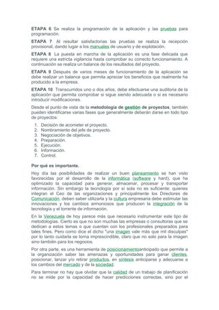 ETAPA 6 Se realiza la programación de la aplicación y las pruebas para
programación.
ETAPA 7 Al resultar satisfactorias las pruebas se realiza la recepción
provisional, dando lugar a los manuales de usuario y de explotación.
ETAPA 8 La puesta en marcha de la aplicación es una fase delicada que
requiere una estricta vigilancia hasta comprobar su correcto funcionamiento. A
continuación se realiza un balance de los resultados del proyecto.
ETAPA 9 Después de varios meses de funcionamiento de la aplicación se
debe realizar un balance que permita apreciar los beneficios que realmente ha
producido a la empresa.
ETAPA 10 Transcurridos uno o dos años, debe efectuarse una auditoria de la
aplicación que permita comprobar si sigue siendo adecuada o si es necesario
introducir modificaciones.
Desde el punto de vista de la metodología de gestión de proyectos, también
pueden identificarse varias fases que generalmente deberán darse en todo tipo
de proyectos:
 1.   Decisión de acometer el proyecto.
 2.   Nombramiento del jefe de proyecto.
 3.   Negociación de objetivos.
 4.   Preparación.
 5.   Ejecución.
 6.   Información.
 7.   Control.

Por qué es importante.
Hoy día las posibilidades de realizar un buen planeamiento se han visto
favorecidas por el desarrollo de la informática (software y hard), que ha
optimizado la capacidad para generar, almacenar, procesar y transportar
información. Sin embargo la tecnología por sí sola no es suficiente: quienes
integran el Ceo de las organizaciones y principalmente los Directores de
Comunicación, deben saber utilizarla y la cultura empresaria debe estimular las
innovaciones y los cambios armoniosos que producen la integración de la
tecnología y el torrente de información.
En la Venezuela de hoy parece más que necesario instrumentar este tipo de
metodologías. Cierto es que no son muchas las empresas o consultoras que se
dedican a estos temas o que cuentan con los profesionales preparados para
tales fines. Pero como dice el dicho "una imagen vale más que mil disculpas"
por lo tanto cuidarla se torna imprescindible, claro que no solo para la imagen
sino también para los negocios.
Por otra parte, es una herramienta de posicionamientoanticipado que permite a
la organización saber las amenazas y oportunidades para ganar clientes,
posicionar, lanzar y/o retirar productos, en síntesis anticiparse y adecuarse a
los cambios del mercado y de la sociedad.
Para terminar no hay que olvidar que la calidad de un trabajo de planificación
no se mide por la capacidad de hacer predicciones correctas, sino por el
 