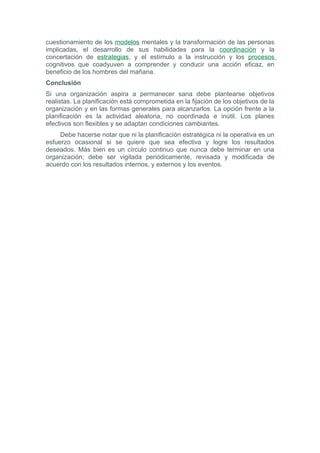 cuestionamiento de los modelos mentales y la transformación de las personas
implicadas, el desarrollo de sus habilidades para la coordinación y la
concertación de estrategias, y el estímulo a la instrucción y los procesos
cognitivos que coadyuven a comprender y conducir una acción eficaz, en
beneficio de los hombres del mañana.
Conclusión
Si una organización aspira a permanecer sana debe plantearse objetivos
realistas. La planificación está comprometida en la fijación de los objetivos de la
organización y en las formas generales para alcanzarlos. La opción frente a la
planificación es la actividad aleatoria, no coordinada e inútil. Los planes
efectivos son flexibles y se adaptan condiciones cambiantes.
     Debe hacerse notar que ni la planificación estratégica ni la operativa es un
esfuerzo ocasional si se quiere que sea efectiva y logre los resultados
deseados. Más bien es un círculo continuo que nunca debe terminar en una
organización; debe ser vigilada periódicamente, revisada y modificada de
acuerdo con los resultados internos, y externos y los eventos.
 