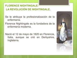 FLORENCE NIGHTINGALE.
LA REVOLUCIÓN DE NIGHTINGALE.
Se le atribuye la profesionalización de la
enfermería.
Florence Nightingale es la fundadora de la
enfermería moderna.
Nació el 12 de mayo de 1820 en Florencia,
Italia, aunque se crió en Derbyshire,
Inglaterra.
 
