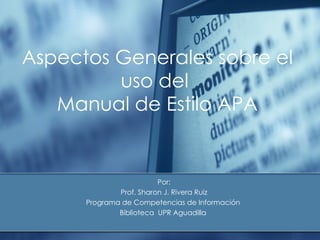 Aspectos Generales sobre el Uso del  Manual de Estilo APA 2009 Por: Prof. Sharon J. Rivera Ruiz Programa de Competencias de Información  Biblioteca  UPR Aguadilla  
