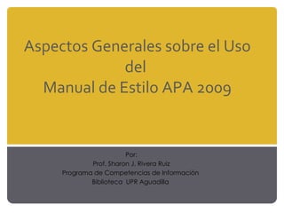 Aspectos Generales sobre el Uso del  Manual de Estilo APA 2009 Por: Prof. Sharon J. Rivera Ruiz Programa de Competencias de Información  Biblioteca  UPR Aguadilla  