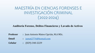 MAESTRÍA EN CIENCIAS FORENSES E
INVESTIGACIÓN CRIMINAL
(2022-2024)
Auditoría Forense, Delitos Financieros y Lavado de Activos
Profesor : Juan Antonio Mateo Ciprián, M.A MSc.
Email : jumat2776@homail.com
Celular : (829)-340-2229
 