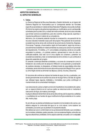 1
GOBIERNO REGIONAL DE HUANCAVELICA – GRRNyGA 2015 -2018
POG Proyecto “Recuperación de los Servicios Ecosistémicos en Zonas Alto Andinas de las Provincias de Acobamba,
Angaraes, Churcampa, Tayacaja y Huancavelica - Región Huancavelica”
ASPECTOS GENERALES
A) ASPECTOS GENERALES
1. Índice.
La Gerencia Regional de Recursos Naturales y Gestión Ambiental, es el órgano del
Gobierno Regional de Huancavelica que le corresponde atender las funciones
específicassectorialesenmateriadeÁreasNaturalesProtegidas,deacuerdoalartículo
29-Adela leyorgánicadegobiernosregionalesysu modificatoria,porelcualdesarrolla
actividadesparala protecciónycuidadodelmedioambiente,delosrecursosnaturales
que brindan servicios ecosistémicos, para ello coordina, dirige, ejecuta, supervisa e
impulsa las políticas en materia de su competencia.
Asimismo, con el presente pretende impulsar la conservación y recuperaciónde los
recursos naturales mediante la ejecución del proyecto “Recuperación de los servicios
ecosistemicos de las zonas alto andinas de las provincias de Acobamba, Angaraes,
Churcampa, Tayacaja, y Huancavelica, región de Huancavelica”, según las normas y
procedimientosexistentesenmateriaambiental,recursosqueseubicanen5provincias
del departamento, 19 distritos, y 51 comunidades campesinas, donde se encuentra
enquistado la pobreza, y la pobreza extrema; aprovechado la mano de obra no
calificada existente, todo esto con el único objetivo de conservar y preservar los
ecosistemas existentes y toda la biodiversidad de dicho ámbito el cual contribuirá al
desarrollo sostenible de la región.
El presente contempla diferentes actividades y acciones de conservación como la
forestación, las construcción de zanjas de infiltración, la recuperación yconservación
de praderas naturales, la silvopastura, el fortalecimiento de capacidades, entre otras
actividades,dentrodelámbitodelazona altoandinapropiadelaRegiónPuna,quecon
su clima frígido donde se alimentan las Alpacas, Llamas, Vicuñas yVizcachas.
En las zonas alto andinas se originan las fuentes de agua, los ríos y quebradas, y es
donde generalmente se encuentran las zonas de recarga hídrica. Se trata de lugares
que albergan lagos, lagunas, bofedales y humedales, que juntos contribuyen al
mantenimiento de la conectividad hidrológica.
Lascabecerasdecuencacumplenunafunciónimportanteenelecosistemadecuenca:
son un espacio dinámico en el cual sus partes se relacionan entre sí mediante el
intercambio de flujos, de materia yde energía.
Cualquieralteracióndelterritoriodelas zonasaltoandinasydelosaspectoscualitativos
y cuantitativos de sus fuentes de agua modificaría los flujos existentes en la cuenca
alta, media ybaja.
Es por elloque se plantea actividadesqueimpactenenel ecosistemadecuenca,yse
debería asegurar la continuidad del agua en su ciclo natural, como sostiene las
actividades yacciones que se plantean en el presente estudio.
Ello debieraser así en conformidadconlaLeyGeneraldelAmbiente, que consideraa
los humedales,bofedales,pastosnaturales,comoecosistemasfrágiles,entreellos las
lagunas altoandinas ybofedales. Dicho aspecto además concuerda con lo estipulado
 