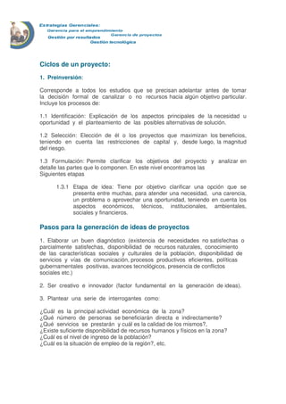 Ciclos de un proyecto: 
1. Preinversión: 
Corresponde a todos los estudios que se precisan adelantar antes de tomar 
la decisión formal de canalizar o no recursos hacia algún objetivo particular. 
Incluye los procesos de: 
1.1 Identificación: Explicación de los aspectos principales de la necesidad u 
oportunidad y el planteamiento de las posibles alternativas de solución. 
1.2 Selección: Elección de él o los proyectos que maximizan los beneficios, 
teniendo en cuenta las restricciones de capital y, desde luego, la magnitud 
del riesgo. 
1.3 Formulación: Permite clarificar los objetivos del proyecto y analizar en 
detalle las partes que lo componen. En este nivel encontramos las 
Siguientes etapas 
1.3.1 Etapa de idea: Tiene por objetivo clarificar una opción que se 
presenta entre muchas, para atender una necesidad, una carencia, 
un problema o aprovechar una oportunidad, teniendo en cuenta los 
aspectos económicos, técnicos, institucionales, ambientales, 
sociales y financieros. 
Pasos para la generación de ideas de proyectos 
1. Elaborar un buen diagnóstico (existencia de necesidades no satisfechas o 
parcialmente satisfechas, disponibilidad de recursos naturales, conocimiento 
de las características sociales y culturales de la población, disponibilidad de 
servicios y vías de comunicación, procesos productivos eficientes, políticas 
gubernamentales positivas, avances tecnológicos, presencia de conflictos 
sociales etc.) 
2. Ser creativo e innovador (factor fundamental en la generación de ideas). 
3. Plantear una serie de interrogantes como: 
¿Cuál es la principal actividad económica de la zona? 
¿Qué número de personas se beneficiarán directa e indirectamente? 
¿Qué servicios se prestarán y cuál es la calidad de los mismos?, 
¿Existe suficiente disponibilidad de recursos humanos y físicos en la zona? 
¿Cuál es el nivel de ingreso de la población? 
¿Cuál es la situación de empleo de la región?, etc. 
 