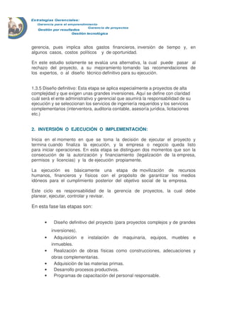 gerencia, pues implica altos gastos financieros, inversión de tiempo y, en 
algunos casos, costos políticos y de oportunidad. 
En este estudio solamente se evalúa una alternativa, la cual puede pasar al 
rechazo del proyecto, a su mejoramiento tomando las recomendaciones de 
los expertos, o al diseño técnico definitivo para su ejecución. 
1.3.5 Diseño definitivo: Esta etapa se aplica especialmente a proyectos de alta 
complejidad y que exigen unas grandes inversiones. Aquí se define con claridad 
cuál será el ente administrativo y gerencial que asumirá la responsabilidad de su 
ejecución y se seleccionan los servicios de ingeniería requeridos y los servicios 
complementarios (interventora, auditoria contable, asesoría jurídica, licitaciones 
etc.) 
2. INVERSIÓN O EJECUCIÓN O IMPLEMENTACIÓN: 
Inicia en el momento en que se toma la decisión de ejecutar el proyecto y 
termina cuando finaliza la ejecución, y la empresa o negocio queda listo 
para iniciar operaciones. En esta etapa se distinguen dos momentos que son la 
consecución de la autorización y financiamiento (legalización de la empresa, 
permisos y licencias) y la de ejecución propiamente. 
La ejecución es básicamente una etapa de movilización de recursos 
humanos, financieros y físicos con el propósito de garantizar los medios 
idóneos para el cumplimiento posterior del objetivo social de la empresa. 
Este ciclo es responsabilidad de la gerencia de proyectos, la cual debe 
planear, ejecutar, controlar y revisar. 
En esta fase las etapas son: 
· Diseño definitivo del proyecto (para proyectos complejos y de grandes 
inversiones). 
· Adquisición e instalación de maquinaria, equipos, muebles e 
inmuebles. 
· Realización de obras físicas como construcciones, adecuaciones y 
obras complementarias. 
· Adquisición de las materias primas. 
· Desarrollo procesos productivos. 
· Programas de capacitación del personal responsable. 
 