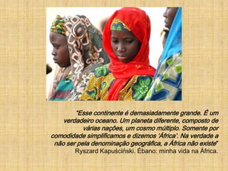 “Esse continente é demasiadamente grande. É um verdadeiro oceano. Um planeta diferente, composto de várias nações, um cosmo múltiplo. Somente por comodidade simplificamos e dizemos ‘África’. Na verdade a não ser pela denominação geográfica, a África não existe”Ryszard Kapuściński. Ébano: minha vida na África.