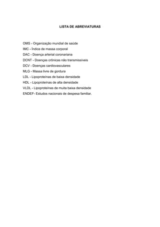 10




                        LISTA DE ABREVIATURAS




OMS - Organização mundial de saúde
IMC - Índice de massa corporal
DAC - Doença arterial coronariana
DCNT - Doenças crônicas não transmissíveis
DCV - Doenças cardiovasculares
MLG - Massa livre de gordura
LDL - Lipoproteínas de baixa densidade
HDL - Lipoproteínas de alta densidade
VLDL - Lipoproteínas de muita baixa densidade
ENDEF- Estudos nacionais de despesa familiar.
 