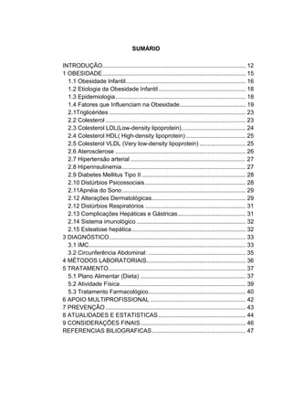 11




                                       SUMÁRIO

INTRODUÇÃO....................................................................................... 12
1 OBESIDADE ....................................................................................... 15
  1.1 Obesidade Infantil......................................................................... 16
  1.2 Etiologia da Obesidade Infantil ..................................................... 18
  1.3 Epidemiologia ............................................................................... 18
  1.4 Fatores que Influenciam na Obesidade ........................................ 19
  2.1Triglicérides ................................................................................... 23
  2.2 Colesterol ..................................................................................... 23
  2.3 Colesterol LDL(Low-density lipoprotein) ....................................... 24
  2.4 Colesterol HDL( High-density lipoprotein) .................................... 25
  2.5 Colesterol VLDL (Very low-density lipoprotein) ............................ 25
  2.6 Aterosclerose ............................................................................... 26
  2.7 Hipertensão arterial ...................................................................... 27
  2.8 Hiperinsulinemia ........................................................................... 27
  2.9 Diabetes Mellitus Tipo II ............................................................... 28
  2.10 Distúrbios Psicossociais ............................................................. 28
  2.11Apnéia do Sono ........................................................................... 29
  2.12 Alterações Dermatológicas ......................................................... 29
  2.12 Distúrbios Respiratórios ............................................................. 31
  2.13 Complicações Hepáticas e Gástricas ......................................... 31
  2.14 Sistema imunológico .................................................................. 32
  2.15 Esteatose hepática ..................................................................... 32
3 DIAGNÓSTICO................................................................................... 33
  3.1 IMC ............................................................................................... 33
  3.2 Circunferência Abdominal: ........................................................... 35
4 MÉTODOS LABORATORIAIS ............................................................ 36
5 TRATAMENTO ................................................................................... 37
  5.1 Plano Alimentar (Dieta) ................................................................ 37
  5.2 Atividade Física ............................................................................ 39
  5.3 Tratamento Farmacológico ........................................................... 40
6 APOIO MULTIPROFISSIONAL .......................................................... 42
7 PREVENÇÃO ..................................................................................... 43
8 ATUALIDADES E ESTATISTICAS ..................................................... 44
9 CONSIDERAÇÕES FINAIS ................................................................ 46
REFERENCIAS BILIOGRAFICAS ......................................................... 47
 