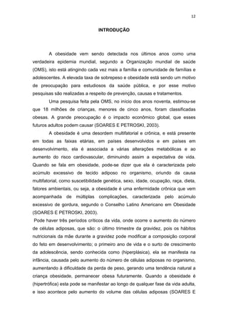 12


                                INTRODUÇÃO




        A obesidade vem sendo detectada nos últimos anos como uma
verdadeira epidemia mundial, segundo a Organização mundial de saúde
(OMS), isto está atingindo cada vez mais a família e comunidade de famílias e
adolescentes. A elevada taxa de sobrepeso e obesidade está sendo um motivo
de preocupação para estudiosos da saúde pública, e por esse motivo
pesquisas são realizadas a respeito de prevenção, causas e tratamentos.
        Uma pesquisa feita pela OMS, no início dos anos noventa, estimou-se
que 18 milhões de crianças, menores de cinco anos, foram classificadas
obesas. A grande preocupação é o impacto econômico global, que esses
futuros adultos podem causar (SOARES E PETROSKI, 2003).
        A obesidade é uma desordem multifatorial e crônica, e está presente
em todas as faixas etárias, em países desenvolvidos e em países em
desenvolvimento, ela é associada a várias alterações metabólicas e ao
aumento do risco cardiovascular, diminuindo assim a expectativa de vida.
Quando se fala em obesidade, pode-se dizer que ela é caracterizada pelo
acúmulo excessivo de tecido adiposo no organismo, oriundo da causa
multifatorial, como suscetibilidade genética, sexo, idade, ocupação, raça, dieta,
fatores ambientais, ou seja, a obesidade é uma enfermidade crônica que vem
acompanhada     de múltiplas    complicações,    caracterizada   pelo   acúmulo
excessivo de gordura, segundo o Conselho Latino Americano em Obesidade
(SOARES E PETROSKI, 2003).
Pode haver três períodos críticos da vida, onde ocorre o aumento do número
de células adiposas, que são: o último trimestre da gravidez, pois os hábitos
nutricionais da mãe durante a gravidez pode modificar a composição corporal
do feto em desenvolvimento; o primeiro ano de vida e o surto de crescimento
da adolescência, sendo conhecida como (hiperplásica), ela se manifesta na
infância, causada pelo aumento do número de células adiposas no organismo,
aumentando à dificuldade da perda de peso, gerando uma tendência natural a
criança obesidade, permanecer obesa futuramente. Quando a obesidade é
(hipertrófica) esta pode se manifestar ao longo de qualquer fase da vida adulta,
e isso acontece pelo aumento do volume das células adiposas (SOARES E
 