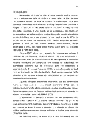 13


PETROSKI, 2003).
        As variações contínuas em altura e massa muscular relativa mostram
que a obesidade não pode ser avaliada somente pelas medidas de peso,
principalmente quando se trata de crianças e adolescentes, para estar
avaliando a obesidade na infância (até 10 anos) o método mais utilizado é a
relação peso/estatura, e o IMC é feito, peso em quilograma, dividido pela altura
em metros quadrado, é uma medida útil de adiposidade, pois levam em
consideração as variações na altura. Lembrando que são considerados obesos
aqueles indivíduos com a porcentagem de peso ideal acima de 120%, de
acordo com os dados de referências sobre hábitos alimentares errôneos,
genética, o estilo de vida familiar, condição socioeconômica, fatores
psicológicos e etnia, pois todos esses fatores fazem parte da obesidade
(SOARES E PETROSKI, 2003).
        Fisberg (2005) afirma que o aumento da obesidade em lactentes é
resultado de um desmame precoce e incorreto, de erros alimentares no
primeiro ano de vida. As mães abandonam de forma precoce o aleitamento
materno, substituindo por alimentação com excesso de carboidratos, em
quantidades superiores que as necessárias para seu crescimento e
desenvolvimento. De acordo Rodrigues (1998), a superalimentação do bebê
pode ser importante no início da obesidade infantil, comprovando que bebês
alimentados com fórmulas artificiais, são mais pesados do que os que foram
alimentados em seio materno.
        Algumas alterações metabólicas importantes, que são consideradas
fatores de risco para a doença arterial coronariana (DAC), como a
dislipidemias, hipertensão arterial, resistência à insulina e intolerância a glicose,
facilitam o aparecimento de Diabetes Mellitus tipo II, provocando alteração no
sistema circulatório e cardíaco (FISBERG, 2005).
        A Hiperinsulina e resistência à insulina são bem conhecidas como
concomitantes da obesidade. Os pacientes obesos têm valores de glicemia de
jejum significativamente maiores do que em indivíduos do mesmo sexo e idade
sem excesso de peso, é menor a captação e a utilização de glicose nos
tecidos, devido a resposta dos tecidos periféricos a insulina estar diminuída
(FISBERG, 2005).
        Na obesidade infantil, na adolescência e tanto futuramente uma das
 
