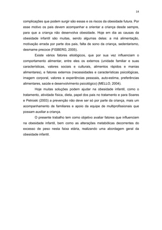 14


complicações que podem surgir são essas e os riscos da obesidade futura. Por
esse motivo os pais devem acompanhar e orientar a criança desde sempre,
para que a criança não desenvolva obesidade. Hoje em dia as causas da
obesidade infantil são muitas, sendo algumas delas: a má alimentação,
motivação errada por parte dos pais, falta de sono da criança, sedentarismo,
desmame precoce (FISBERG, 2005).
        Existe vários fatores etiológicos, que por sua vez influenciam o
comportamento alimentar, entre eles os externos (unidade familiar e suas
características, valores sociais e culturais, alimentos rápidos e manias
alimentares), e fatores externos (necessidades e características psicológicas,
imagem corporal, valores e experiências pessoais, auto-estima, preferências
alimentares, saúde e desenvolvimento psicológico) (MELLO, 2004).
        Hoje muitas soluções podem ajudar na obesidade infantil, como o
tratamento, atividade física, dieta, papel dos pais no tratamento e para Soares
e Petroski (2003) a prevenção não deve ser só por parte da criança, mais um
acompanhamento de familiares e apoio da equipe de multiprofissionais que
possam auxiliar a criança.
        O presente trabalho tem como objetivo avaliar fatores que influenciam
na obesidade infantil, bem como as alterações metabólicas decorrentes do
excesso de peso nesta faixa etária, realizando uma abordagem geral da
obesidade infantil.
 