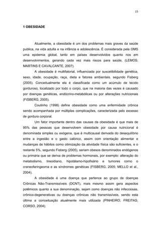 15




1 OBESIDADE




         Atualmente, a obesidade é um dos problemas mais graves da saúde
publica, na vida adulta e na infância e adolescência. É considerada pela OMS
uma epidemia global, tanto em países desenvolvidos quanto nos em
desenvolvimentos, gerando cada vez mais riscos para saúde, (LEMOS;
MARTINS E CAVALCANTE, 2007).
         A obesidade é multifatorial, influenciada por suscetibilidade genética,
sexo, idade, ocupação, raça, dieta e fatores ambientais, segundo Fisberg
(2005). Conceitualmente ela é classificada como um acúmulo de tecido
gorduroso, localizado por todo o corpo, que na maioria das vezes é causado
por doenças genéticas, endócrino-metabólicas ou por alterações nutricionais
(FISBERG, 2005).
         Coutinho (1998) define obesidade como uma enfermidade crônica
sendo acompanhada por múltiplas complicações, caracterizada pelo excesso
de gordura corporal.
         Um fator importante dentro das causas da obesidade é que mais de
95% das pessoas que desenvolvem obesidade por causa nutricional é
denominada simples ou exógena, que é multicausal derivada do desequilíbrio
entre a ingestão e o gasto calórico, assim com orientação alimentar e
mudanças de hábitos como otimização da atividade física são suficientes, e o
restante 5%, segundo Fisberg (2005), seriam obesos denominados endógenos
ou primária que se deriva de problemas hormonais, por exemplo: alteração do
metabolismo,     tireoidiano,   hipotálamo-hipofisário   e   tumores   como   o
craneofaringeoma e as síndromes genéticas (FISBERG, 2005; MELLO et al.,
2004).
         A obesidade é uma doença que pertence ao grupo de doenças
Crônicas Não-Transmissíveis (DCNT), mais mesmo assim gera aspectos
polêmicos quanto a sua denominação, sejam como doenças não infecciosas,
crônico-degenerativas ou doenças crônicas não transmissíveis, sendo esta
última a conceituação atualmente mais utilizada (PINHEIRO; FREITAS;
CORSO, 2004).
 